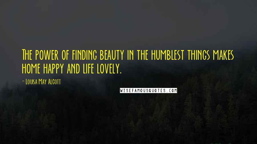 Louisa May Alcott Quotes: The power of finding beauty in the humblest things makes home happy and life lovely.