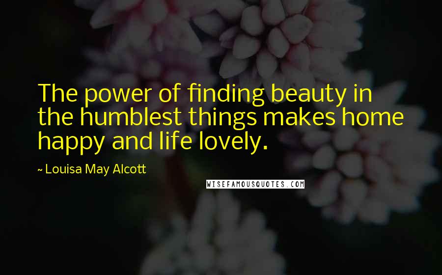 Louisa May Alcott Quotes: The power of finding beauty in the humblest things makes home happy and life lovely.