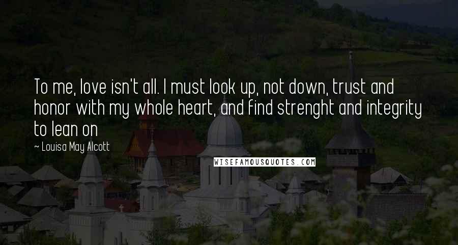 Louisa May Alcott Quotes: To me, love isn't all. I must look up, not down, trust and honor with my whole heart, and find strenght and integrity to lean on