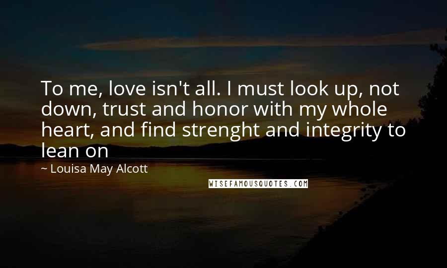 Louisa May Alcott Quotes: To me, love isn't all. I must look up, not down, trust and honor with my whole heart, and find strenght and integrity to lean on