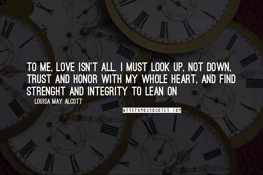 Louisa May Alcott Quotes: To me, love isn't all. I must look up, not down, trust and honor with my whole heart, and find strenght and integrity to lean on