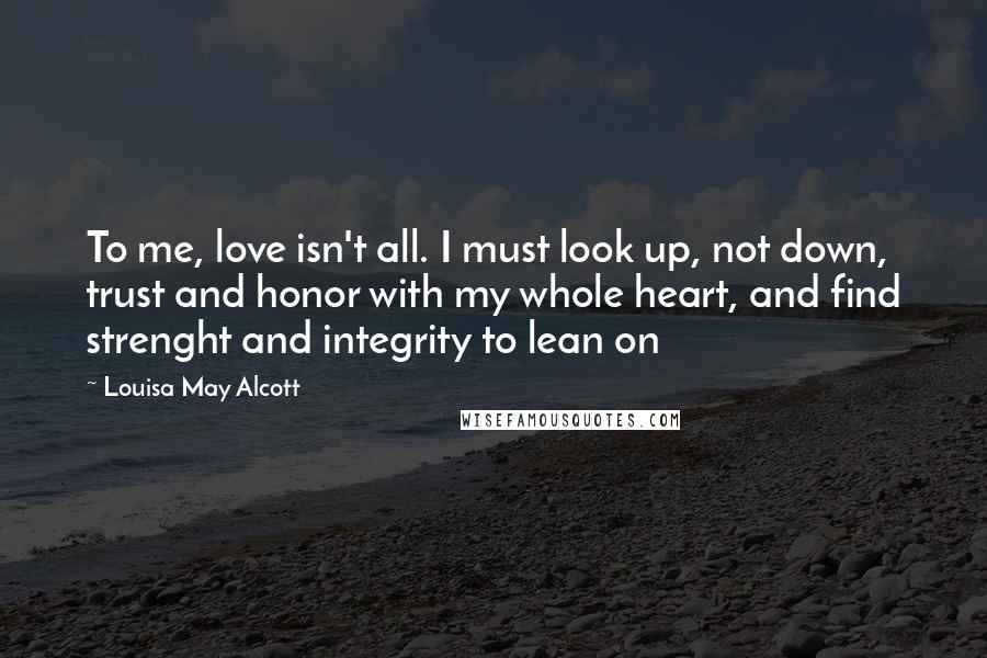 Louisa May Alcott Quotes: To me, love isn't all. I must look up, not down, trust and honor with my whole heart, and find strenght and integrity to lean on