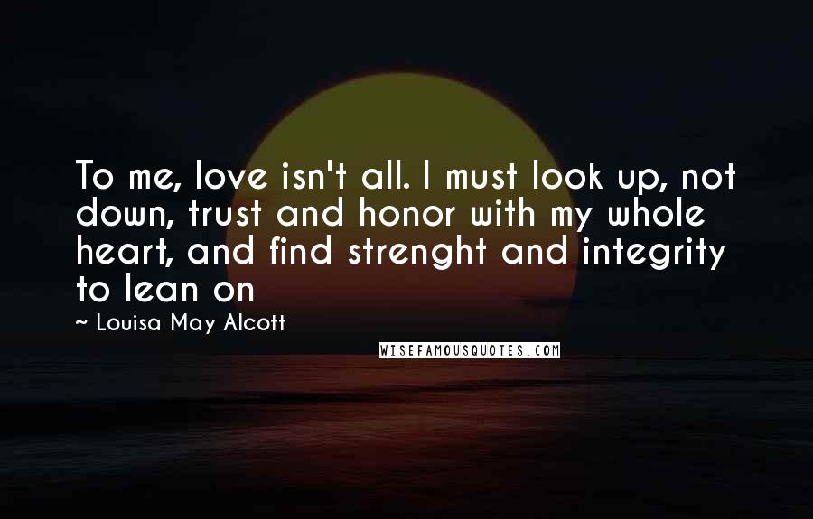 Louisa May Alcott Quotes: To me, love isn't all. I must look up, not down, trust and honor with my whole heart, and find strenght and integrity to lean on