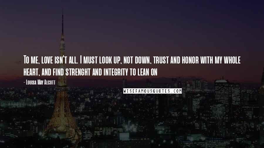 Louisa May Alcott Quotes: To me, love isn't all. I must look up, not down, trust and honor with my whole heart, and find strenght and integrity to lean on