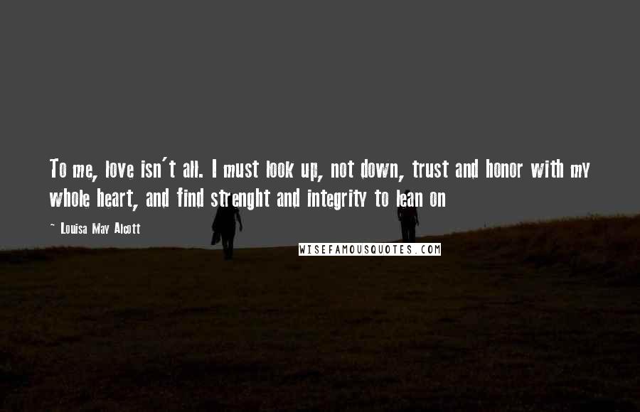 Louisa May Alcott Quotes: To me, love isn't all. I must look up, not down, trust and honor with my whole heart, and find strenght and integrity to lean on