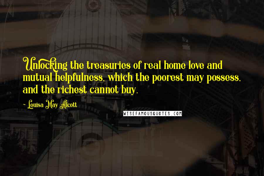 Louisa May Alcott Quotes: Unlocking the treasuries of real home love and mutual helpfulness, which the poorest may possess, and the richest cannot buy.