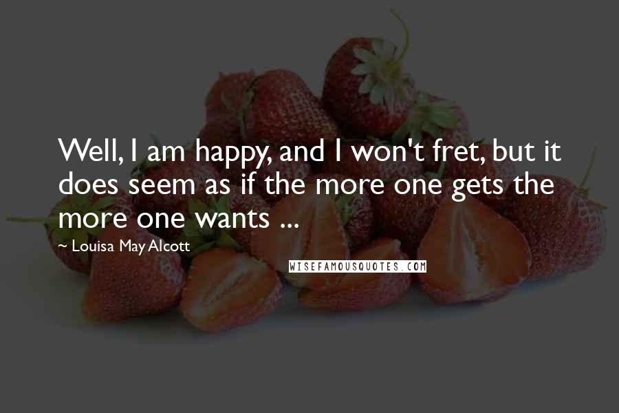 Louisa May Alcott Quotes: Well, I am happy, and I won't fret, but it does seem as if the more one gets the more one wants ...