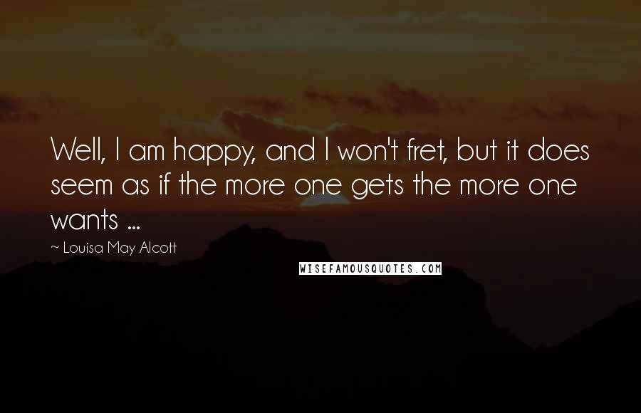Louisa May Alcott Quotes: Well, I am happy, and I won't fret, but it does seem as if the more one gets the more one wants ...