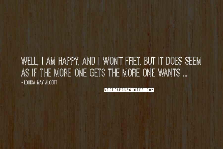 Louisa May Alcott Quotes: Well, I am happy, and I won't fret, but it does seem as if the more one gets the more one wants ...