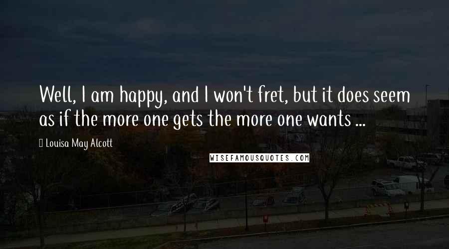 Louisa May Alcott Quotes: Well, I am happy, and I won't fret, but it does seem as if the more one gets the more one wants ...