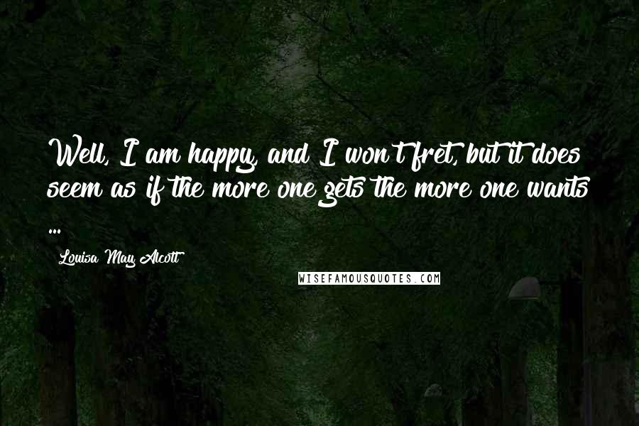 Louisa May Alcott Quotes: Well, I am happy, and I won't fret, but it does seem as if the more one gets the more one wants ...