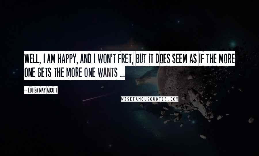 Louisa May Alcott Quotes: Well, I am happy, and I won't fret, but it does seem as if the more one gets the more one wants ...