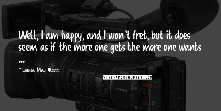 Louisa May Alcott Quotes: Well, I am happy, and I won't fret, but it does seem as if the more one gets the more one wants ...