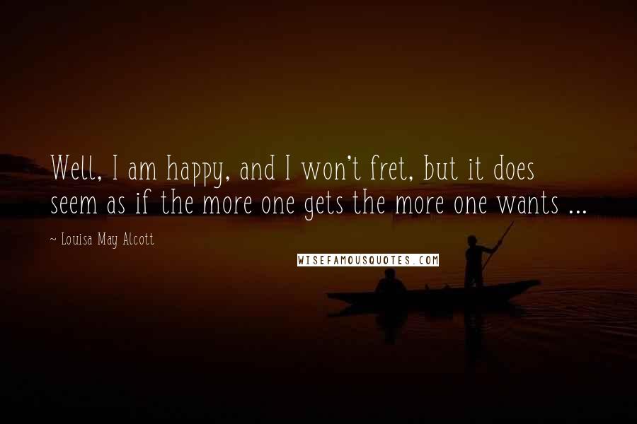 Louisa May Alcott Quotes: Well, I am happy, and I won't fret, but it does seem as if the more one gets the more one wants ...