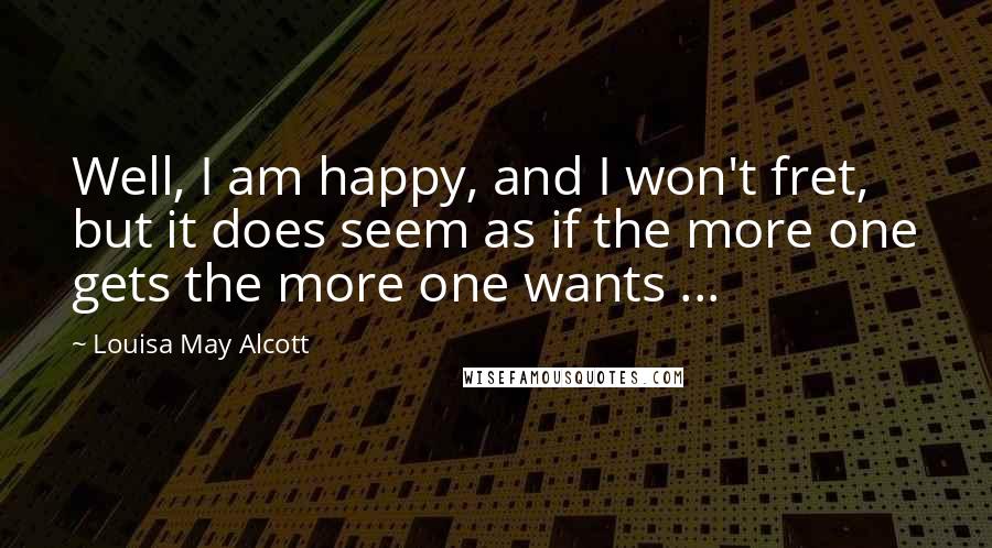 Louisa May Alcott Quotes: Well, I am happy, and I won't fret, but it does seem as if the more one gets the more one wants ...