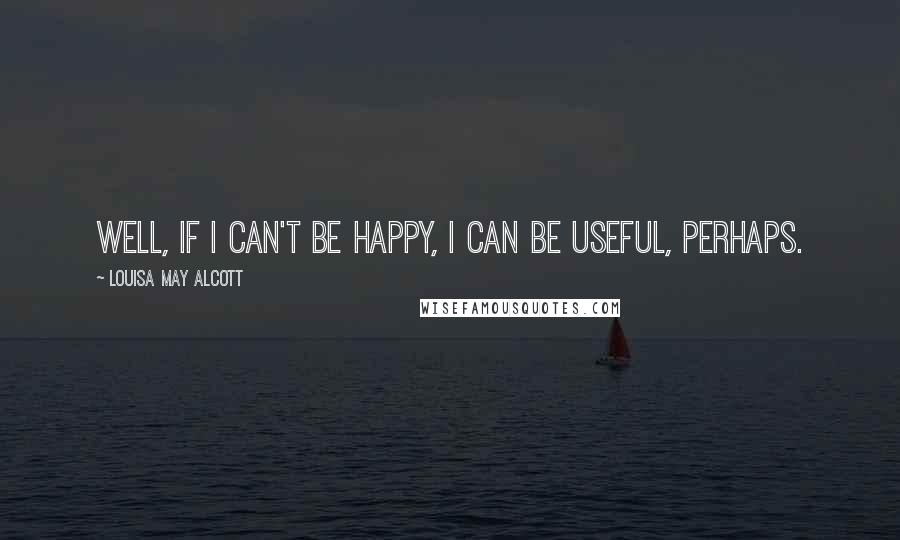 Louisa May Alcott Quotes: Well, if I can't be happy, I can be useful, perhaps.