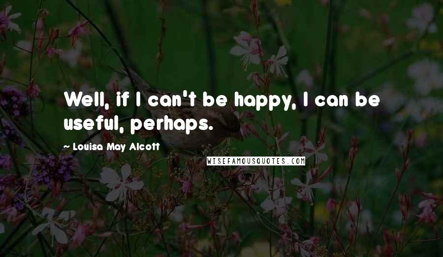 Louisa May Alcott Quotes: Well, if I can't be happy, I can be useful, perhaps.