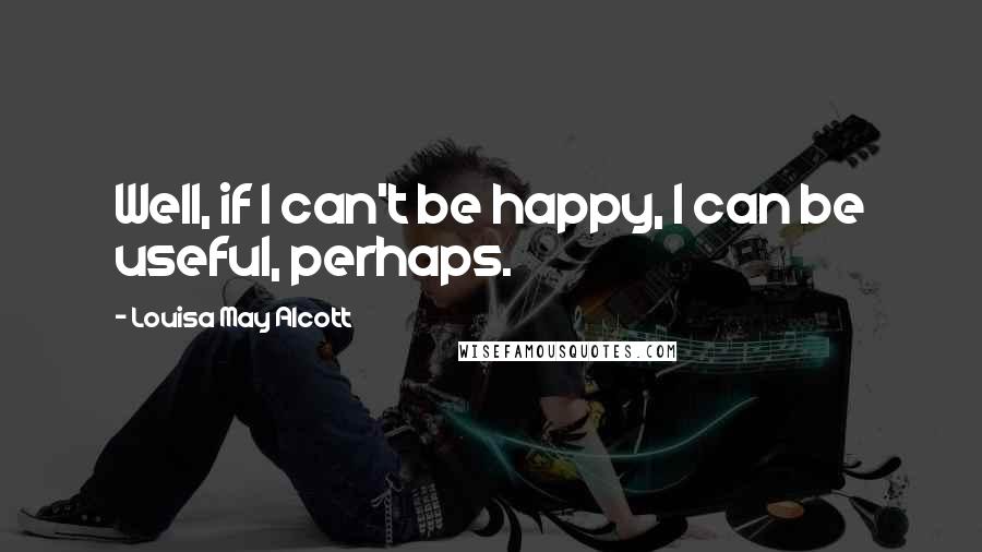 Louisa May Alcott Quotes: Well, if I can't be happy, I can be useful, perhaps.