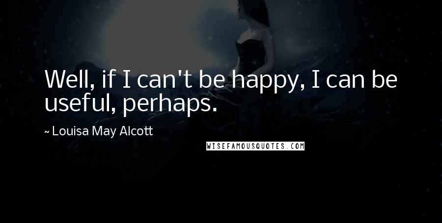 Louisa May Alcott Quotes: Well, if I can't be happy, I can be useful, perhaps.