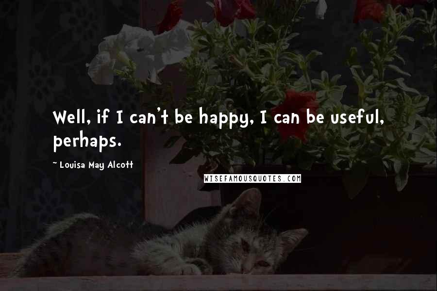 Louisa May Alcott Quotes: Well, if I can't be happy, I can be useful, perhaps.