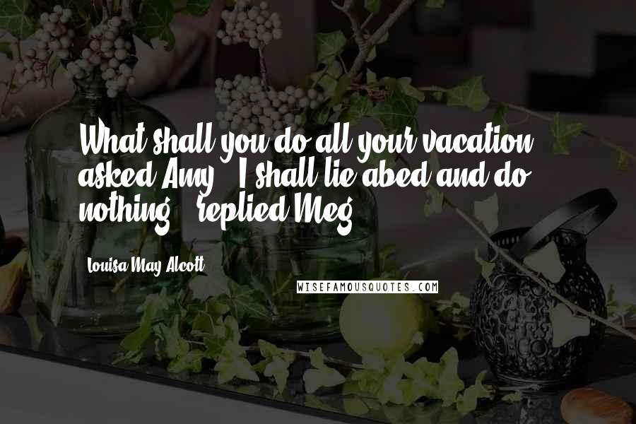 Louisa May Alcott Quotes: What shall you do all your vacation?', asked Amy. "I shall lie abed and do nothing", replied Meg.