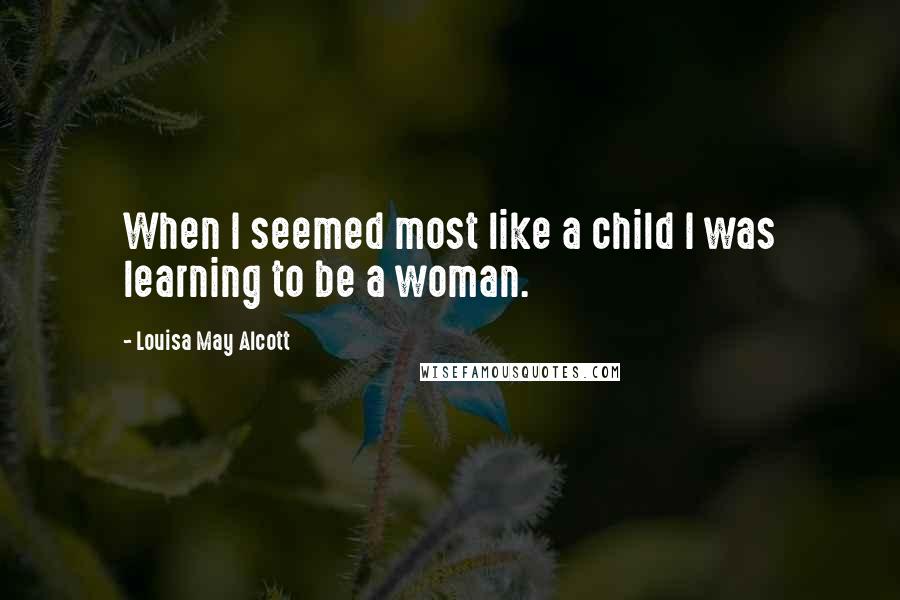 Louisa May Alcott Quotes: When I seemed most like a child I was learning to be a woman.