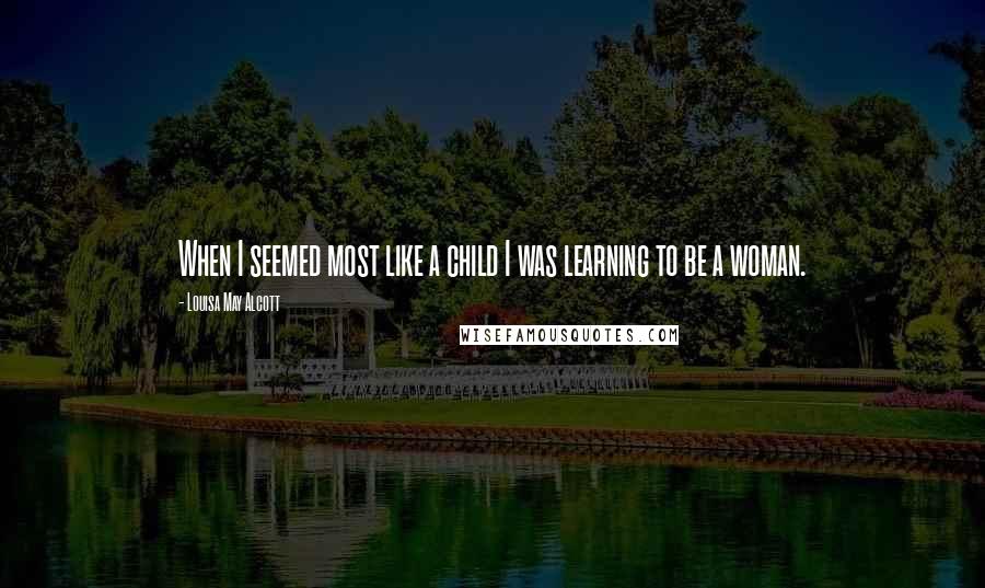 Louisa May Alcott Quotes: When I seemed most like a child I was learning to be a woman.