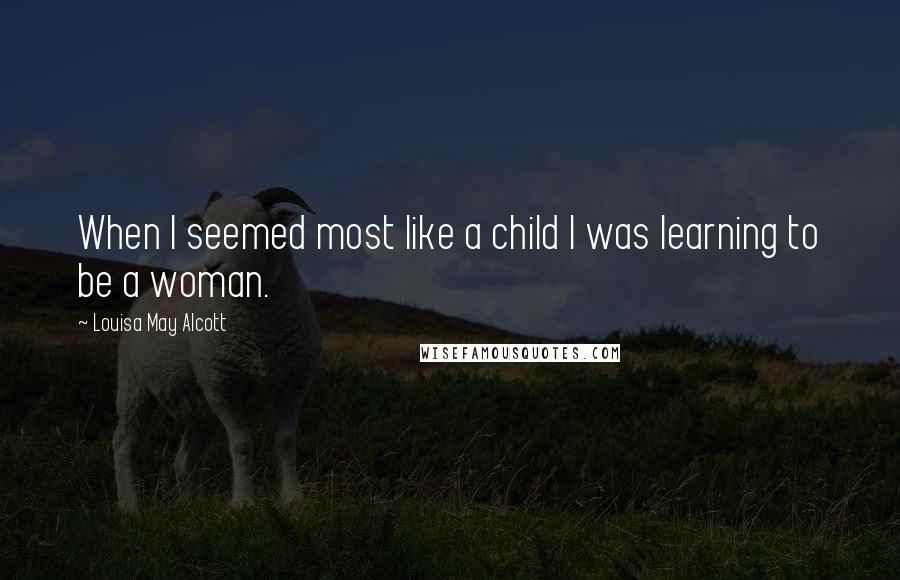 Louisa May Alcott Quotes: When I seemed most like a child I was learning to be a woman.