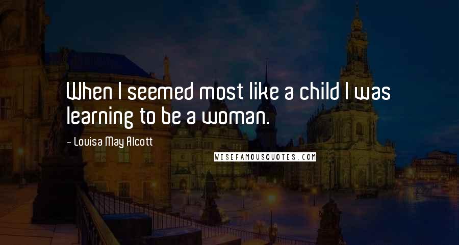Louisa May Alcott Quotes: When I seemed most like a child I was learning to be a woman.