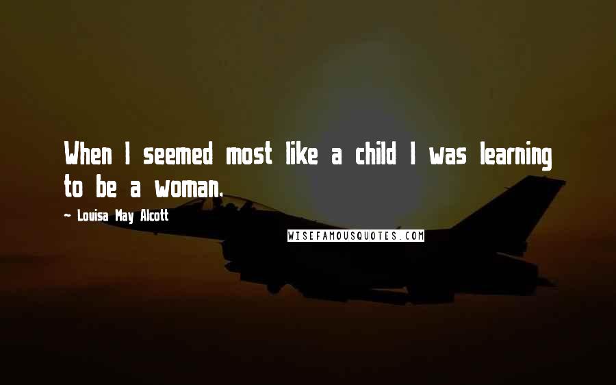 Louisa May Alcott Quotes: When I seemed most like a child I was learning to be a woman.