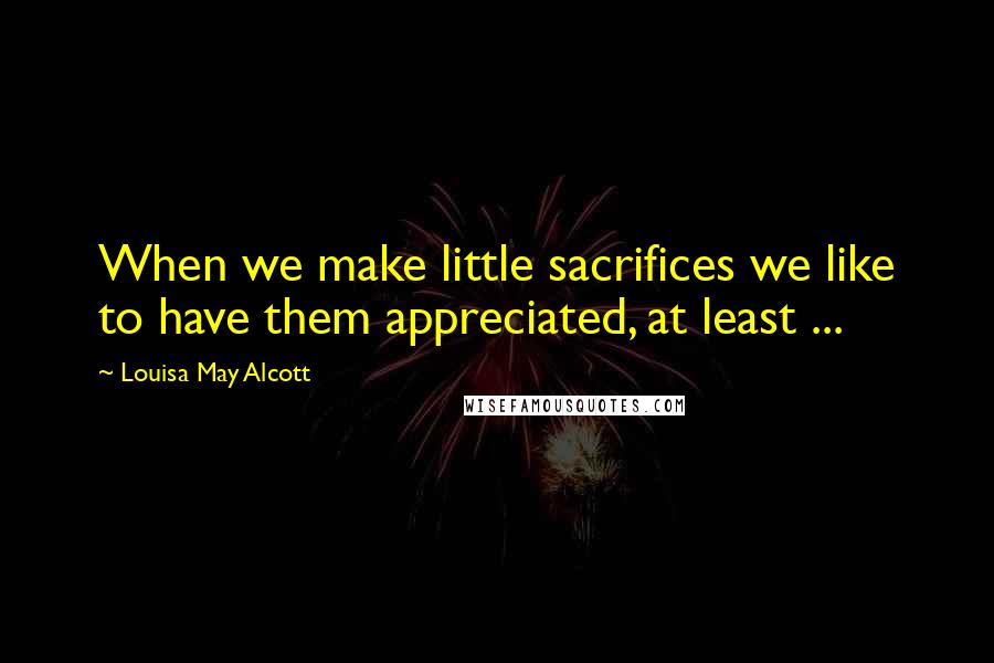 Louisa May Alcott Quotes: When we make little sacrifices we like to have them appreciated, at least ...