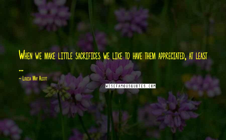 Louisa May Alcott Quotes: When we make little sacrifices we like to have them appreciated, at least ...