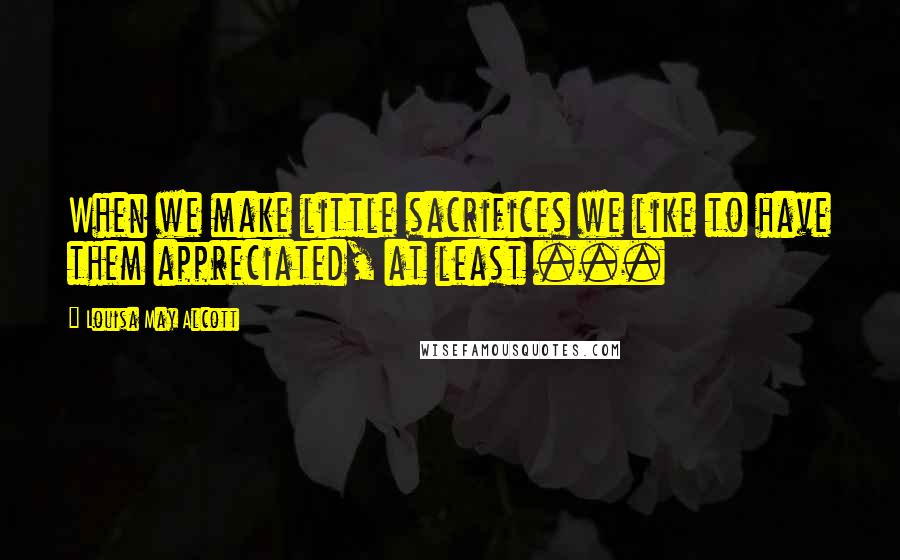 Louisa May Alcott Quotes: When we make little sacrifices we like to have them appreciated, at least ...