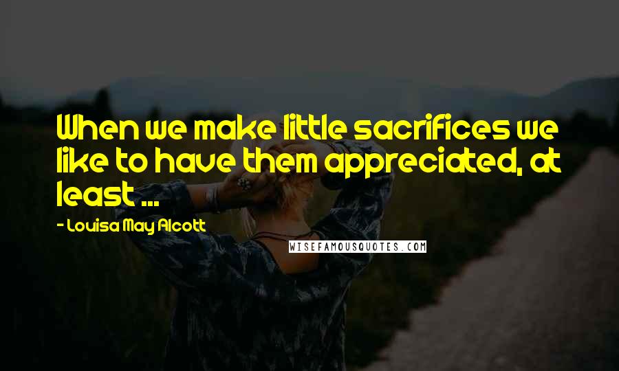 Louisa May Alcott Quotes: When we make little sacrifices we like to have them appreciated, at least ...
