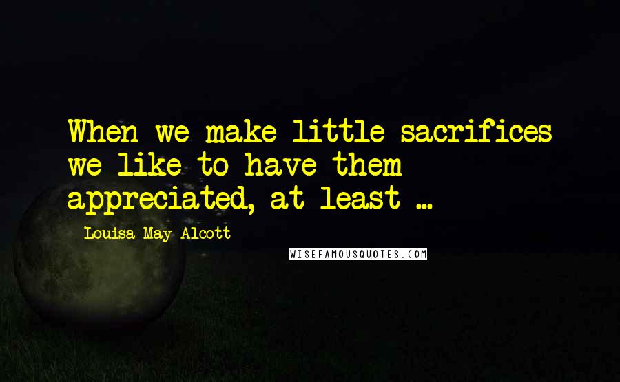Louisa May Alcott Quotes: When we make little sacrifices we like to have them appreciated, at least ...