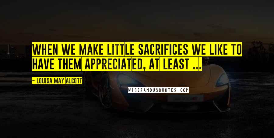 Louisa May Alcott Quotes: When we make little sacrifices we like to have them appreciated, at least ...