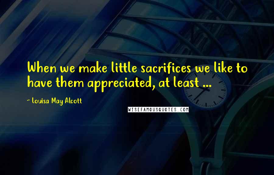 Louisa May Alcott Quotes: When we make little sacrifices we like to have them appreciated, at least ...