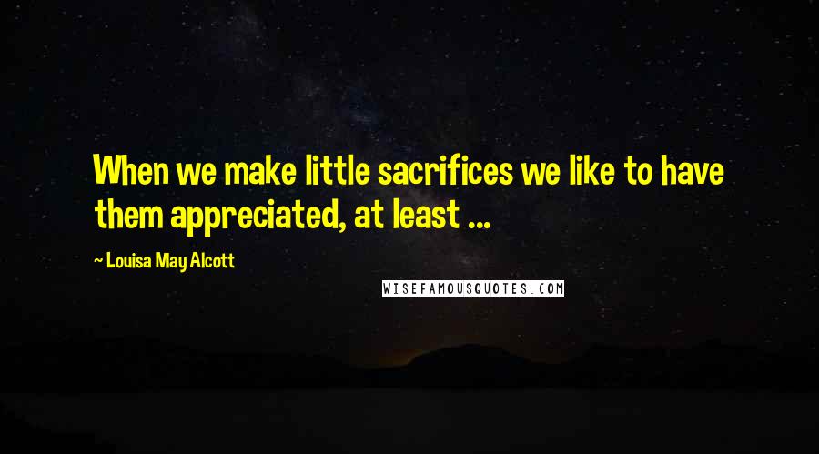 Louisa May Alcott Quotes: When we make little sacrifices we like to have them appreciated, at least ...