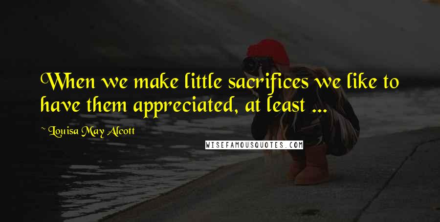 Louisa May Alcott Quotes: When we make little sacrifices we like to have them appreciated, at least ...