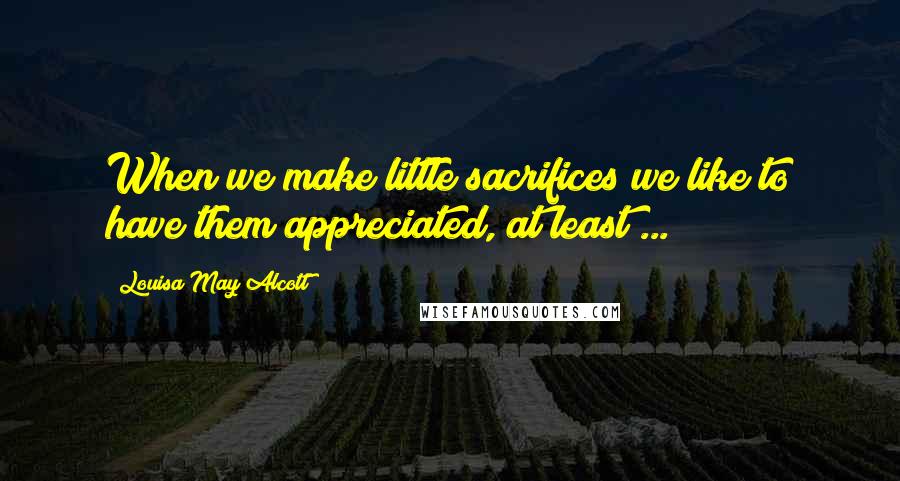 Louisa May Alcott Quotes: When we make little sacrifices we like to have them appreciated, at least ...