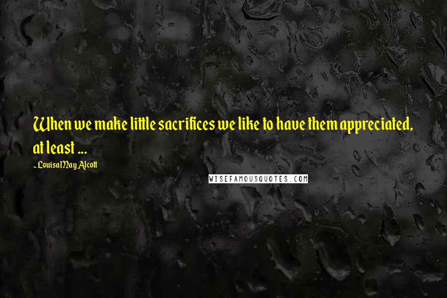 Louisa May Alcott Quotes: When we make little sacrifices we like to have them appreciated, at least ...