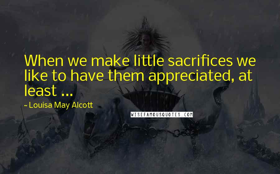 Louisa May Alcott Quotes: When we make little sacrifices we like to have them appreciated, at least ...
