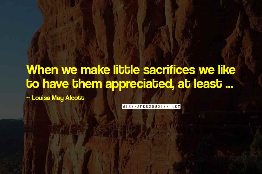 Louisa May Alcott Quotes: When we make little sacrifices we like to have them appreciated, at least ...