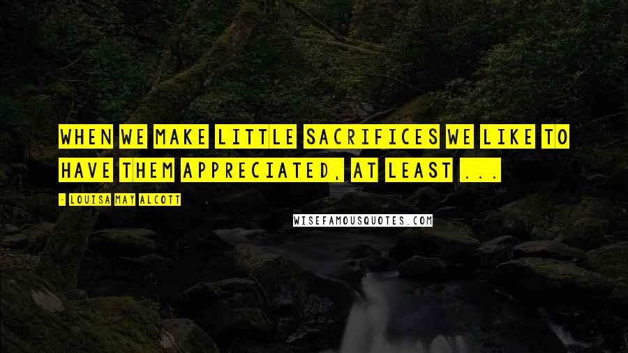 Louisa May Alcott Quotes: When we make little sacrifices we like to have them appreciated, at least ...