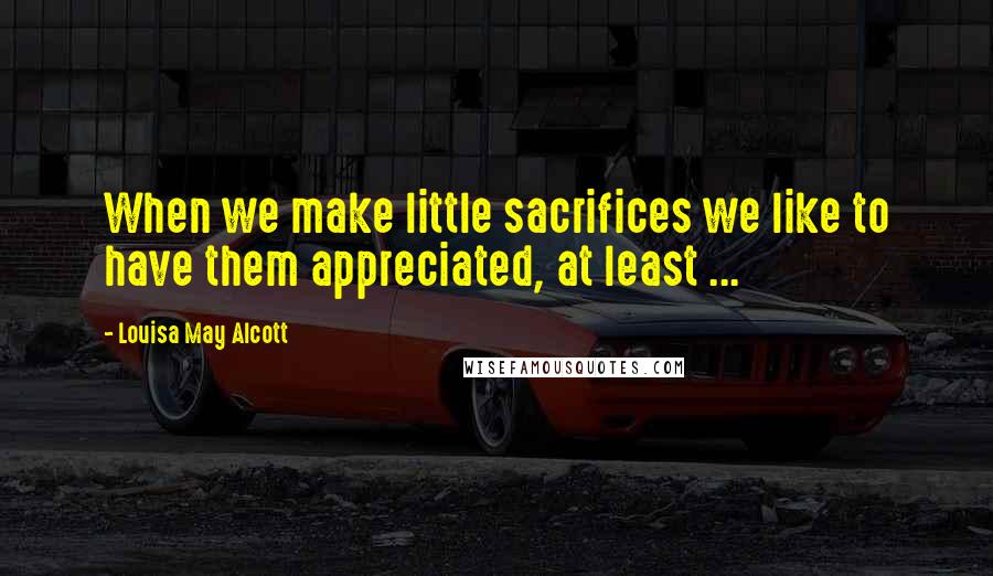 Louisa May Alcott Quotes: When we make little sacrifices we like to have them appreciated, at least ...