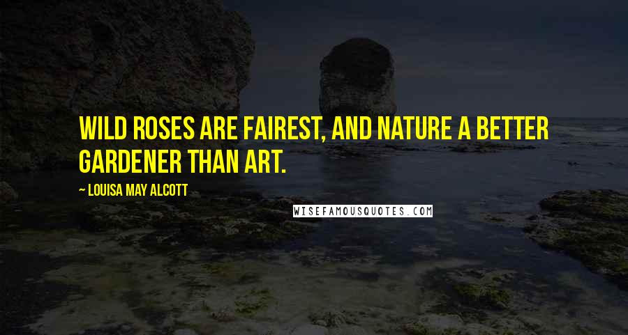 Louisa May Alcott Quotes: Wild roses are fairest, and nature a better gardener than art.