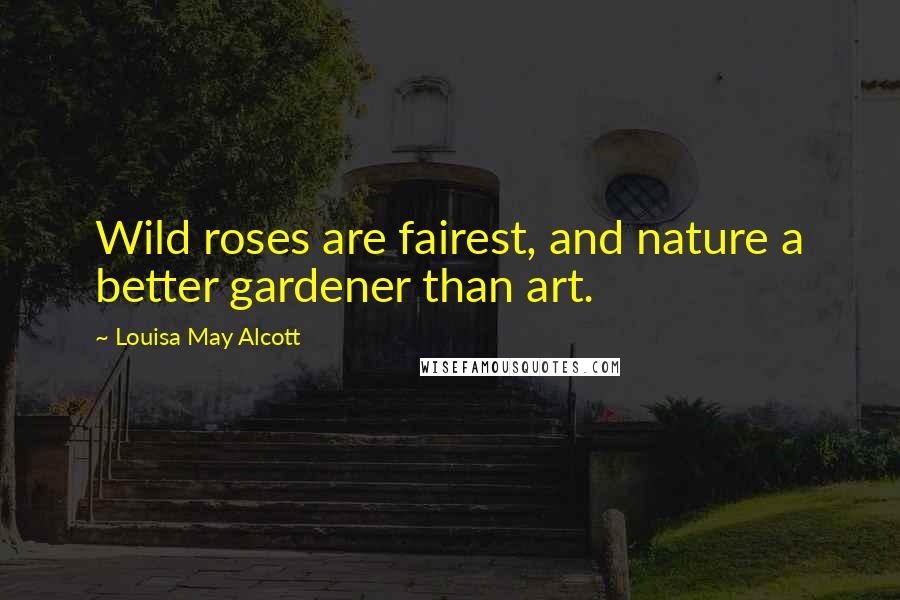 Louisa May Alcott Quotes: Wild roses are fairest, and nature a better gardener than art.