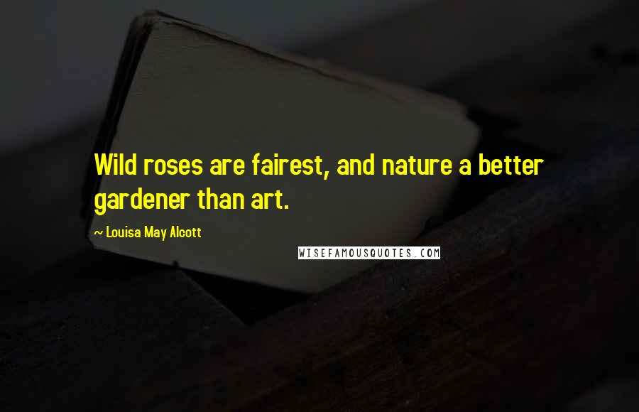 Louisa May Alcott Quotes: Wild roses are fairest, and nature a better gardener than art.
