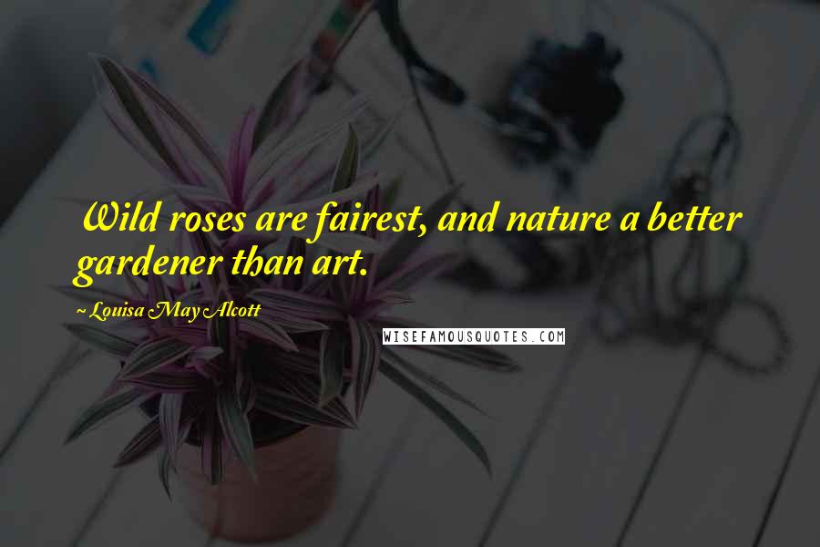 Louisa May Alcott Quotes: Wild roses are fairest, and nature a better gardener than art.