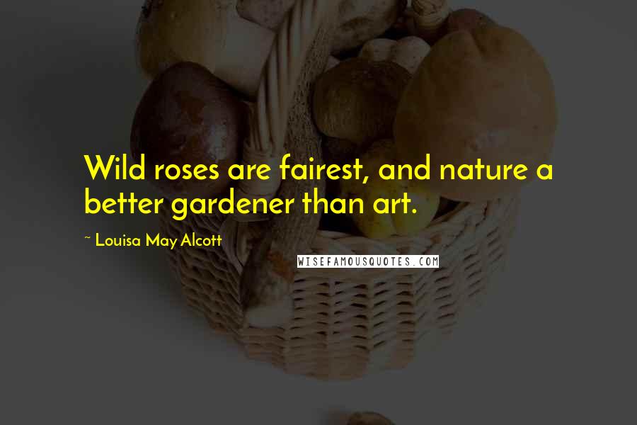 Louisa May Alcott Quotes: Wild roses are fairest, and nature a better gardener than art.